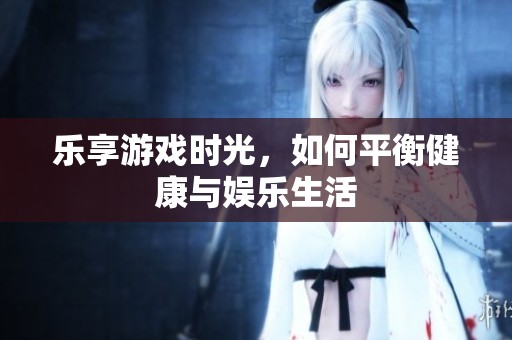 乐享游戏时光，如何平衡健康与娱乐生活