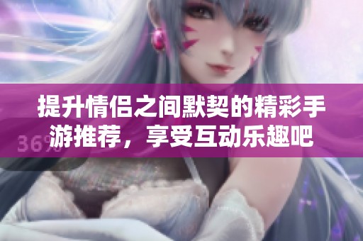 提升情侣之间默契的精彩手游推荐，享受互动乐趣吧