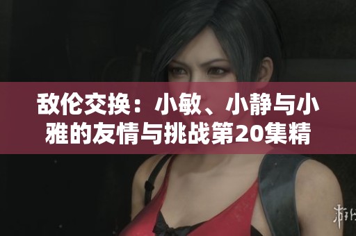 敌伦交换：小敏、小静与小雅的友情与挑战第20集精彩回顾