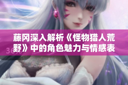 藤冈深入解析《怪物猎人荒野》中的角色魅力与情感表现