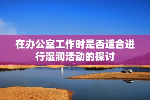 在办公室工作时是否适合进行湿润活动的探讨