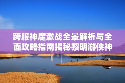 跨服神魔激战全景解析与全面攻略指南揭秘黎明游侠神界危机游戏特色