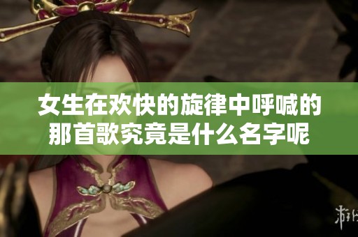 女生在欢快的旋律中呼喊的那首歌究竟是什么名字呢