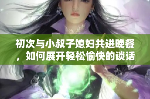 初次与小叔子媳妇共进晚餐，如何展开轻松愉快的谈话
