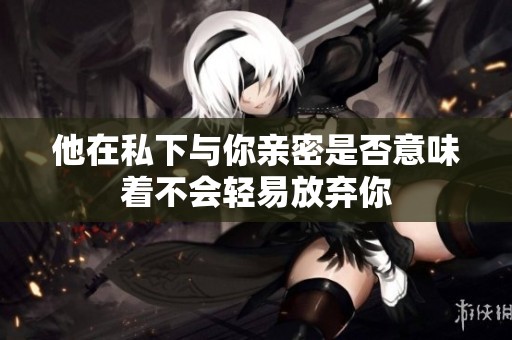 他在私下与你亲密是否意味着不会轻易放弃你
