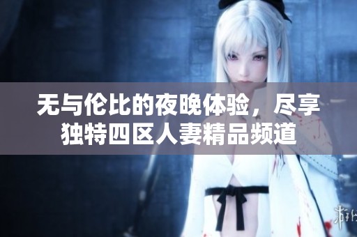无与伦比的夜晚体验，尽享独特四区人妻精品频道