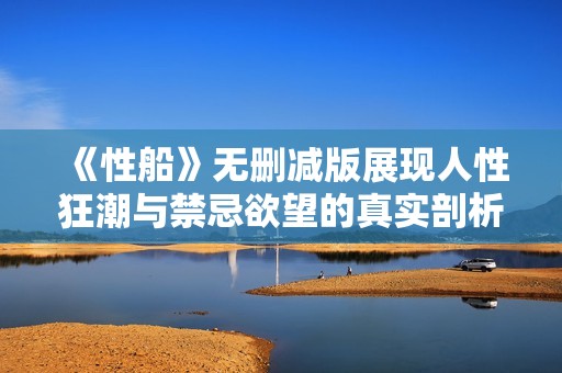 《性船》无删减版展现人性狂潮与禁忌欲望的真实剖析