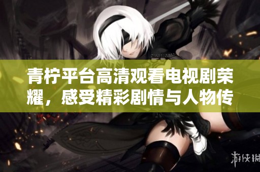 青柠平台高清观看电视剧荣耀，感受精彩剧情与人物传记