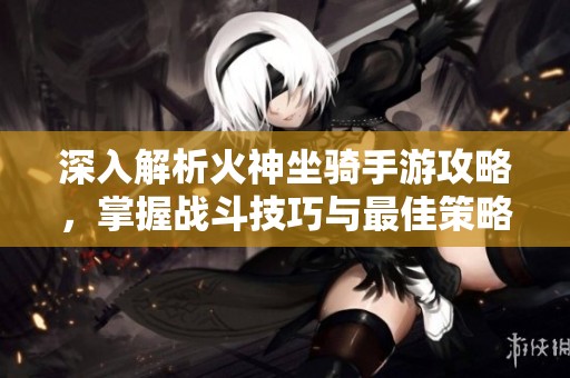 深入解析火神坐骑手游攻略，掌握战斗技巧与最佳策略