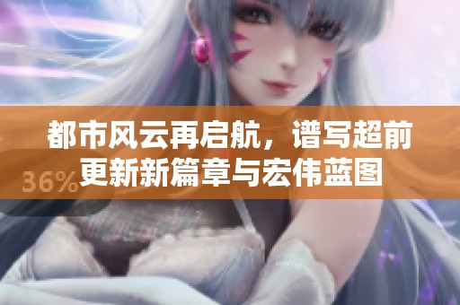 都市风云再启航，谱写超前更新新篇章与宏伟蓝图