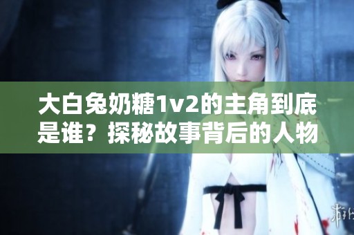 大白兔奶糖1v2的主角到底是谁？探秘故事背后的人物关系
