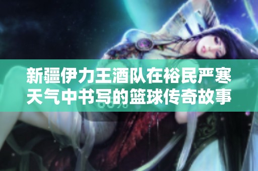 新疆伊力王酒队在裕民严寒天气中书写的篮球传奇故事