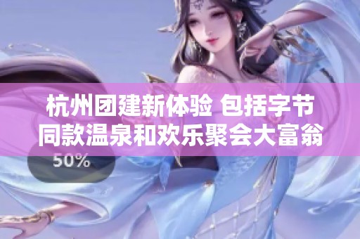 杭州团建新体验 包括字节同款温泉和欢乐聚会大富翁游戏