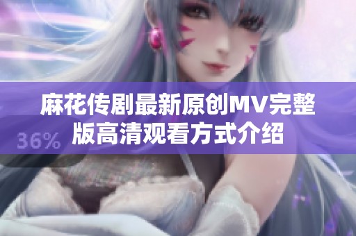麻花传剧最新原创MV完整版高清观看方式介绍