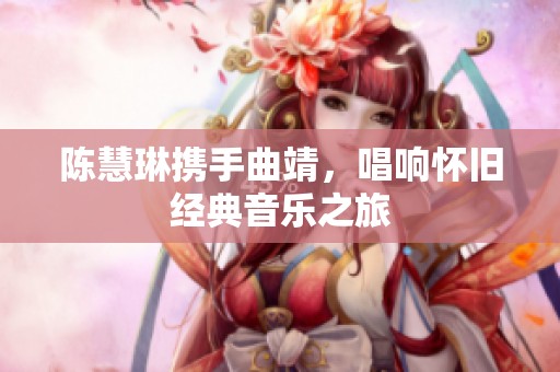 陈慧琳携手曲靖，唱响怀旧经典音乐之旅