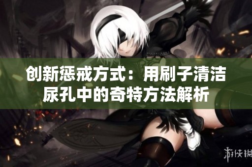 创新惩戒方式：用刷子清洁尿孔中的奇特方法解析