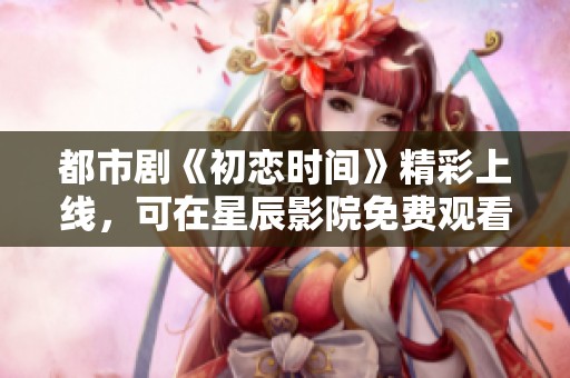 都市剧《初恋时间》精彩上线，可在星辰影院免费观看
