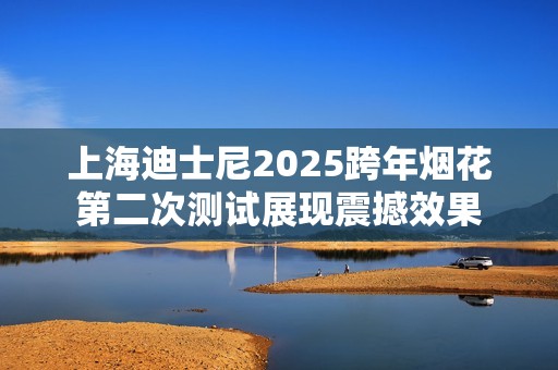 上海迪士尼2025跨年烟花第二次测试展现震撼效果
