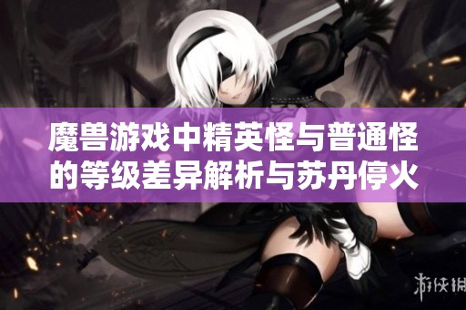 魔兽游戏中精英怪与普通怪的等级差异解析与苏丹停火呼吁