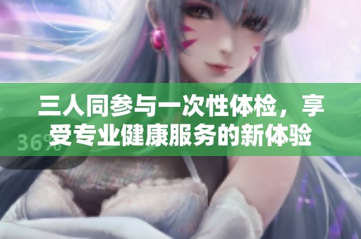 三人同参与一次性体检，享受专业健康服务的新体验