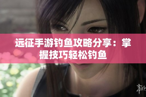 远征手游钓鱼攻略分享：掌握技巧轻松钓鱼