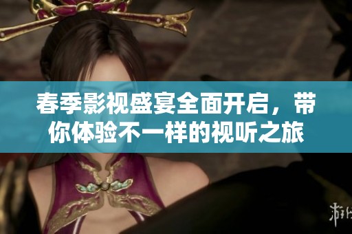 春季影视盛宴全面开启，带你体验不一样的视听之旅