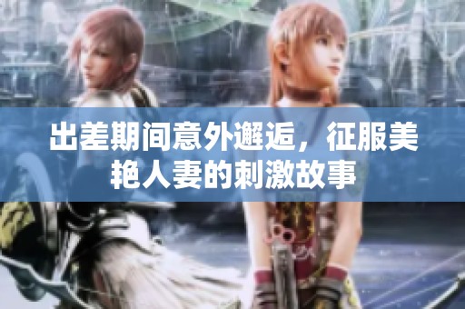出差期间意外邂逅，征服美艳人妻的刺激故事
