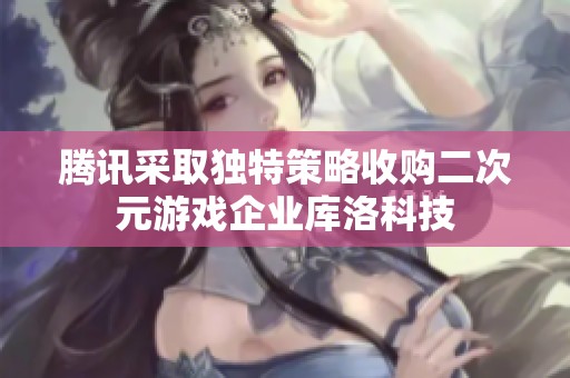 腾讯采取独特策略收购二次元游戏企业库洛科技 腾讯采取独特策略收购二次元游戏企业库洛科技