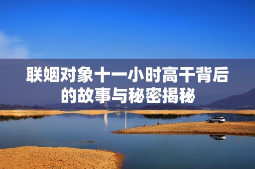 联姻对象十一小时高干背后的故事与秘密揭秘