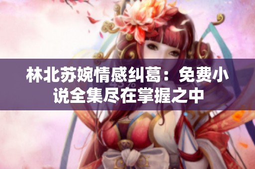 林北苏婉情感纠葛：免费小说全集尽在掌握之中