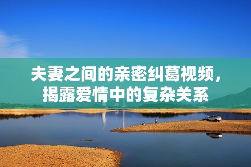 夫妻之间的亲密纠葛视频，揭露爱情中的复杂关系