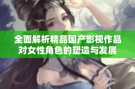 全面解析精品国产影视作品对女性角色的塑造与发展