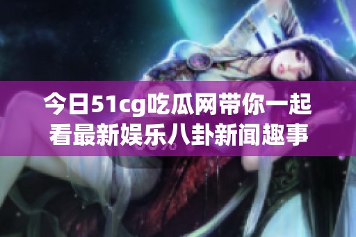 今日51cg吃瓜网带你一起看最新娱乐八卦新闻趣事