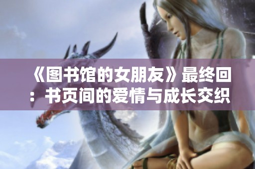 《图书馆的女朋友》最终回：书页间的爱情与成长交织的故事