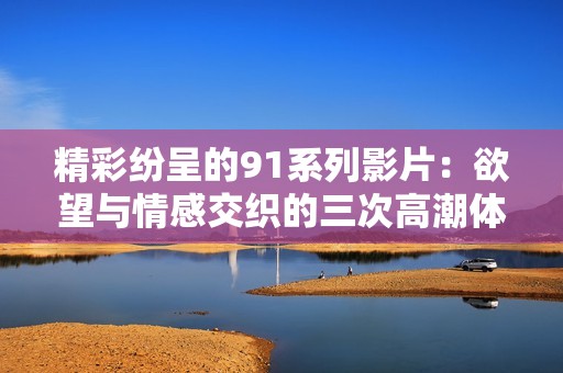 精彩纷呈的91系列影片：欲望与情感交织的三次高潮体验