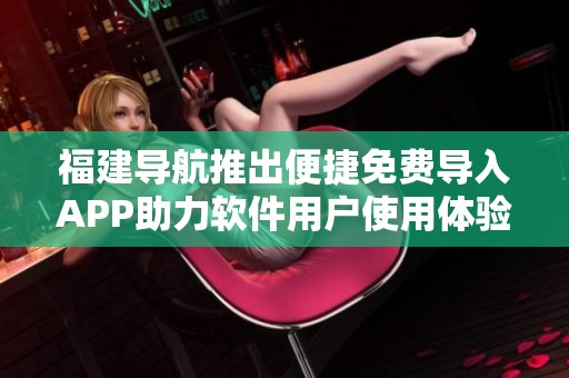 福建导航推出便捷免费导入APP助力软件用户使用体验提升 福建导航推出便捷免费导入APP助力软件用户使用体验提升