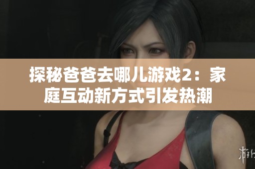 探秘爸爸去哪儿游戏2:家庭互动新方式引发热潮 探秘爸爸去哪儿游戏2:家庭互动新方式引发热潮