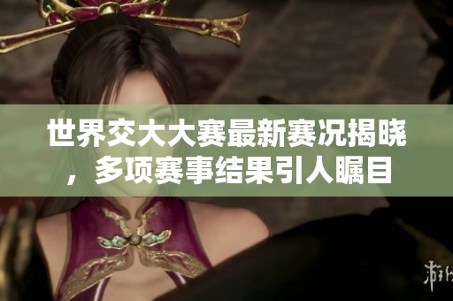 世界交大大赛最新赛况揭晓，多项赛事结果引人瞩目