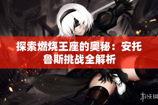 探索燃烧王座的奥秘:安托鲁斯挑战全解析 探索燃烧王座的奥秘:安托鲁斯挑战全解析