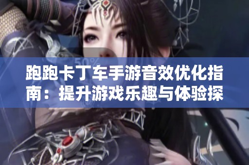 跑跑卡丁车手游音效优化指南:提升游戏乐趣与体验探秘 跑跑卡丁车手游音效优化指南:提升游戏乐趣与体验探秘