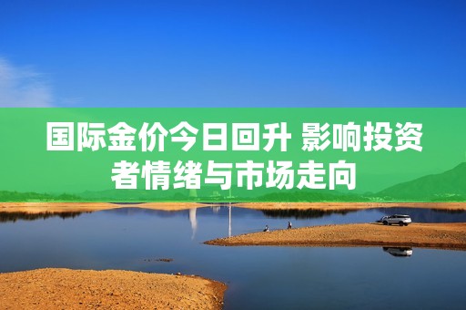 国际金价今日回升 影响投资者情绪与市场走向