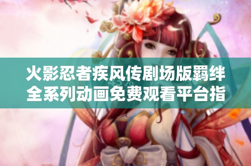 火影忍者疾风传剧场版羁绊全系列动画免费观看平台指南 火影忍者疾风传剧场版羁绊全系列动画免费观看平台指南
