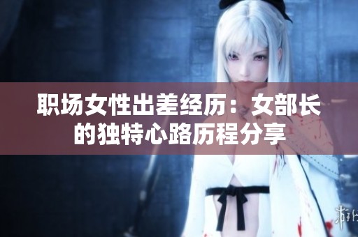 职场女性出差经历：女部长的独特心路历程分享