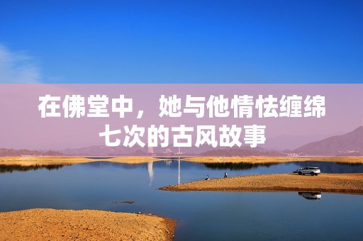 在佛堂中，她与他情怯缠绵七次的古风故事