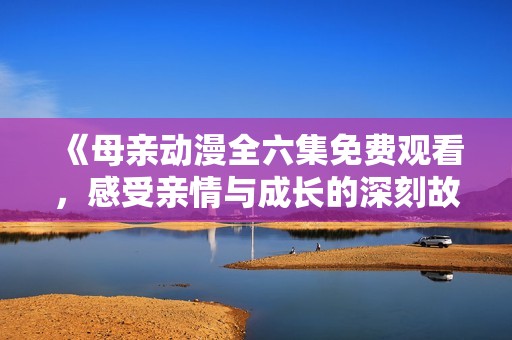 《母亲动漫全六集免费观看，感受亲情与成长的深刻故事》