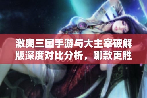 激爽三国手游与大主宰破解版深度对比分析,哪款更胜一筹 激爽三国手游与大主宰破解版深度对比分析,哪款更胜一筹