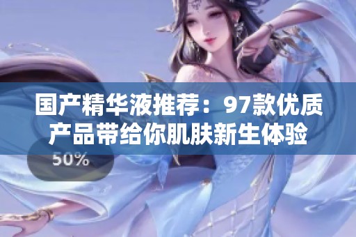 国产精华液推荐：97款优质产品带给你肌肤新生体验