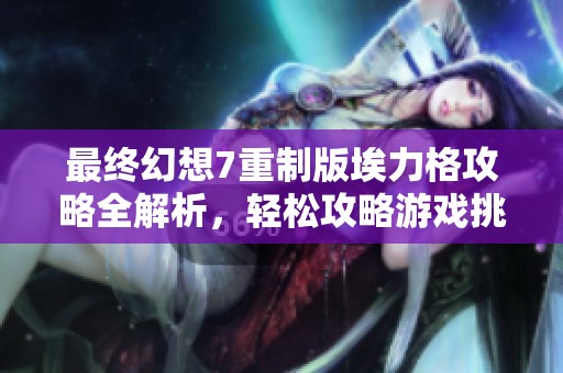 最终幻想7重制版埃力格攻略全解析,轻松攻略游戏挑战 最终幻想7重制版埃力格攻略全解析,轻松攻略游戏挑战