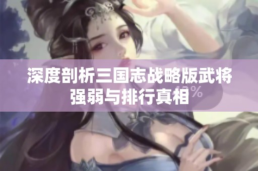 深度剖析三国志战略版武将强弱与排行真相 深度剖析三国志战略版武将强弱与排行真相
