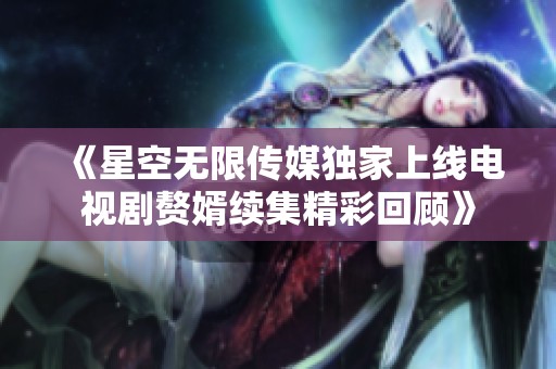 《星空无限传媒独家上线电视剧赘婿续集精彩回顾》